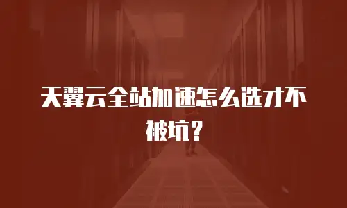 天翼云全站加速怎么选才不被坑？