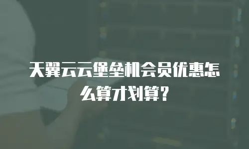 天翼云云堡垒机会员优惠怎么算才划算？