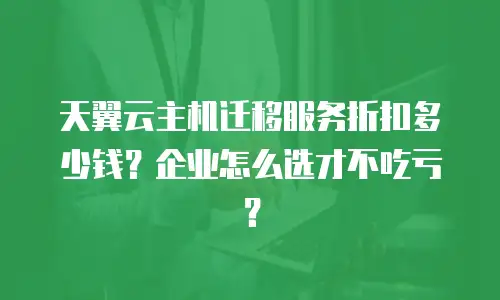 天翼云主机迁移服务折扣多少钱？企业怎么选才不吃亏？