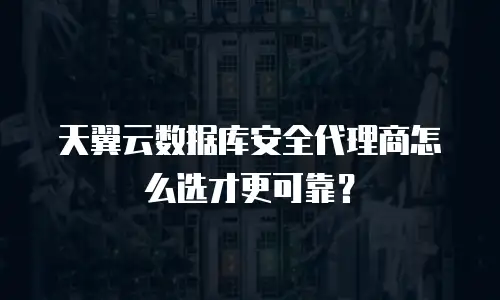 天翼云数据库安全代理商怎么选才更可靠？
