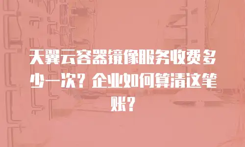 天翼云容器镜像服务收费多少一次？企业如何算清这笔账？