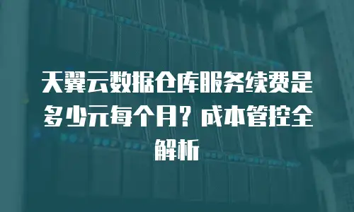天翼云数据仓库服务续费是多少元每个月？成本管控全解析
