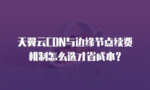 天翼云CDN与边缘节点续费机制怎么选才省成本？