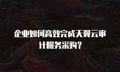 企业如何高效完成天翼云审计服务采购？