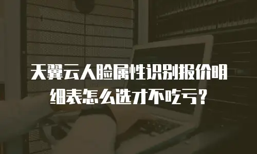天翼云人脸属性识别报价明细表怎么选才不吃亏？