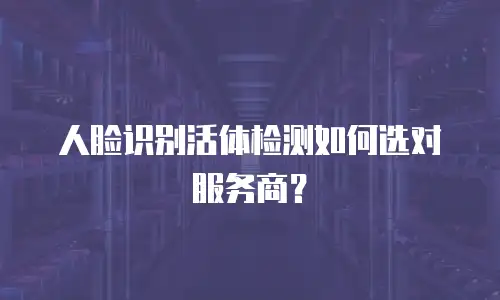 人脸识别活体检测如何选对服务商？