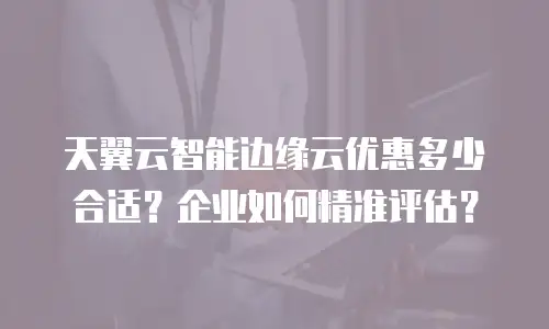 天翼云智能边缘云优惠多少合适？企业如何精准评估？