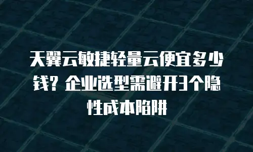 天翼云敏捷轻量云便宜多少钱？企业选型需避开3个隐性成本陷阱