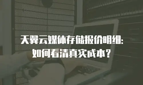 天翼云媒体存储报价明细：如何看清真实成本？