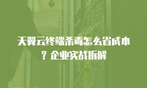 天翼云终端杀毒怎么省成本？企业实战拆解