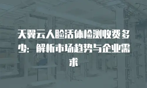 天翼云人脸活体检测收费多少：解析市场趋势与企业需求