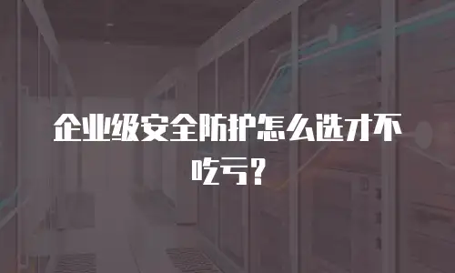 企业级安全防护怎么选才不吃亏？