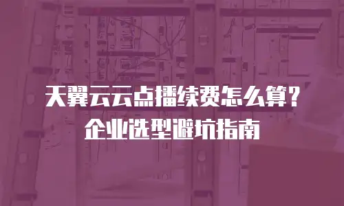 天翼云云点播续费怎么算？企业选型避坑指南