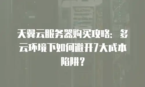 天翼云服务器购买攻略：多云环境下如何避开7大成本陷阱？