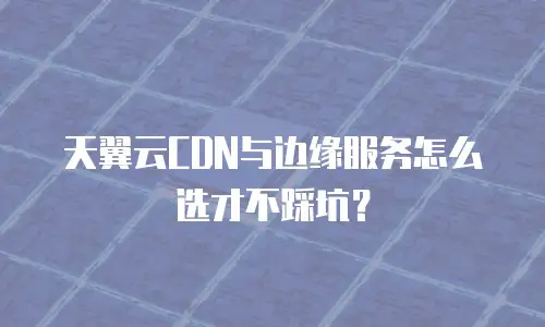 天翼云CDN与边缘服务怎么选才不踩坑？