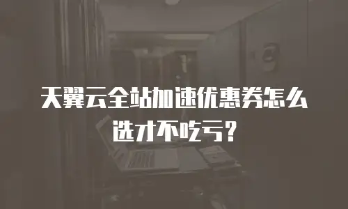 天翼云全站加速优惠券怎么选才不吃亏？