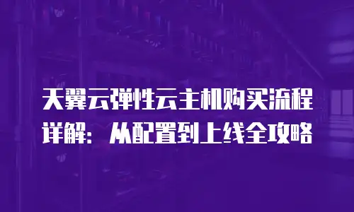 天翼云弹性云主机购买流程详解：从配置到上线全攻略