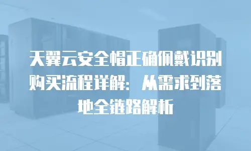 天翼云安全帽正确佩戴识别购买流程详解：从需求到落地全链路解析
