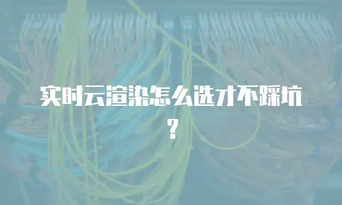 实时云渲染怎么选才不踩坑？