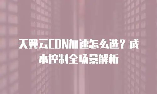 天翼云CDN加速怎么选？成本控制全场景解析
