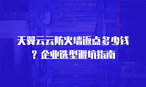 天翼云云防火墙返点多少钱？企业选型避坑指南