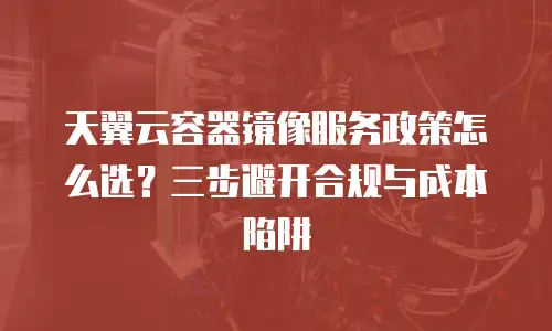 天翼云容器镜像服务政策怎么选？三步避开合规与成本陷阱