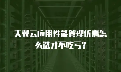 天翼云应用性能管理优惠怎么选才不吃亏？