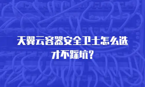 天翼云容器安全卫士怎么选才不踩坑？
