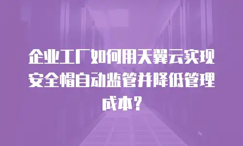 企业工厂如何用天翼云实现安全帽自动监管并降低管理成本？