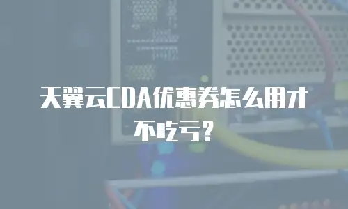 天翼云CDA优惠券怎么用才不吃亏？