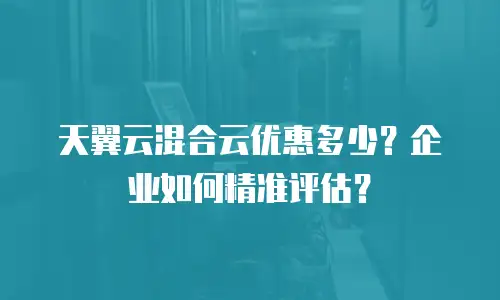 天翼云混合云优惠多少？企业如何精准评估？