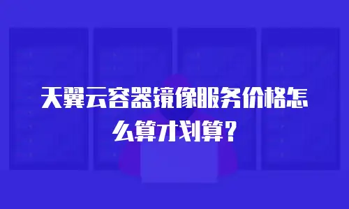 天翼云容器镜像服务价格怎么算才划算？