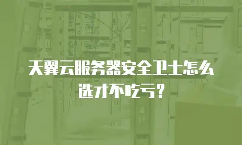 天翼云服务器安全卫士怎么选才不吃亏？