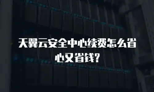 天翼云安全中心续费怎么省心又省钱？