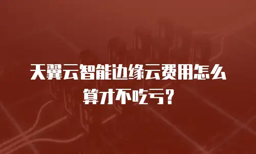 天翼云智能边缘云费用怎么算才不吃亏？