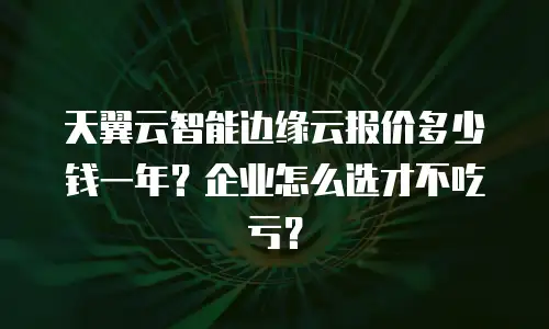 天翼云智能边缘云报价多少钱一年？企业怎么选才不吃亏？
