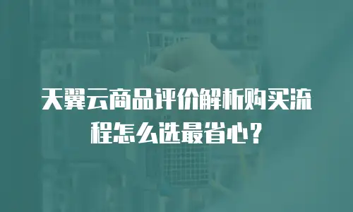 天翼云商品评价解析购买流程怎么选最省心？
