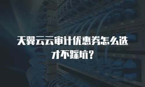 天翼云云审计优惠券怎么选才不踩坑？