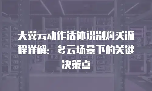 天翼云动作活体识别购买流程详解：多云场景下的关键决策点