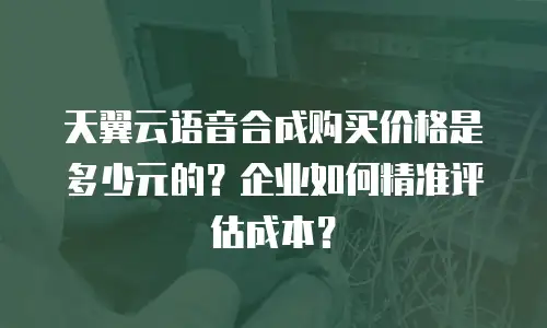 天翼云语音合成购买价格是多少元的？企业如何精准评估成本？
