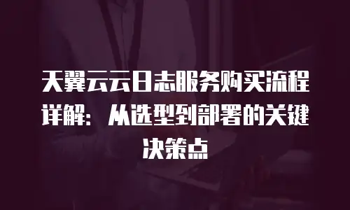 天翼云云日志服务购买流程详解：从选型到部署的关键决策点