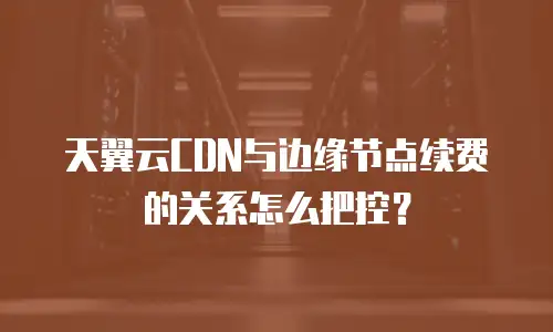 天翼云CDN与边缘节点续费的关系怎么把控？