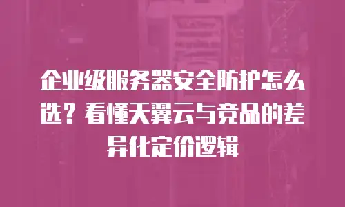 企业级服务器安全防护怎么选？看懂天翼云与竞品的差异化定价逻辑