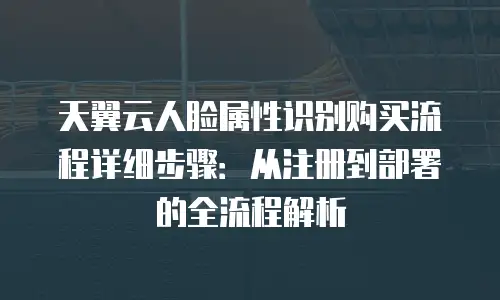 天翼云人脸属性识别购买流程详细步骤：从注册到部署的全流程解析