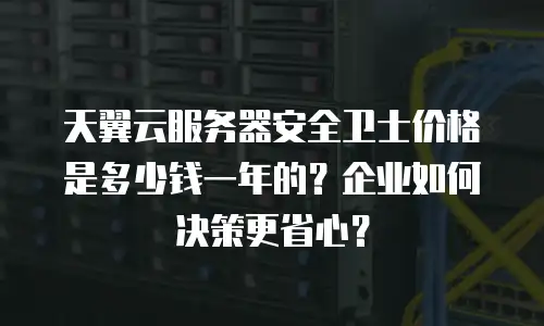 天翼云服务器安全卫士价格是多少钱一年的？企业如何决策更省心？