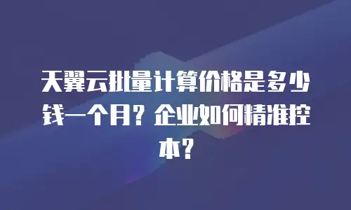 天翼云批量计算价格是多少钱一个月？企业如何精准控本？