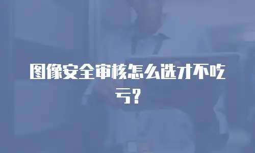 图像安全审核怎么选才不吃亏？