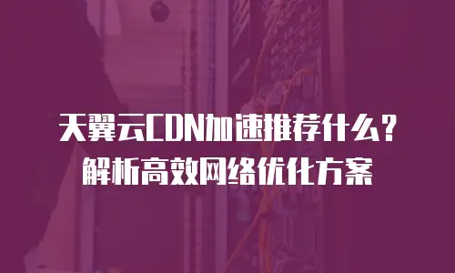 天翼云CDN加速推荐什么？解析高效网络优化方案