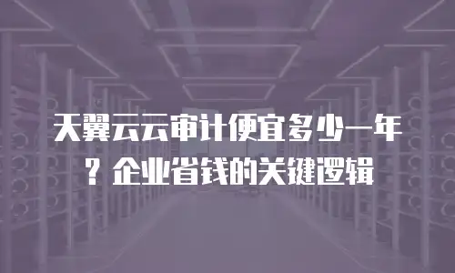 天翼云云审计便宜多少一年？企业省钱的关键逻辑