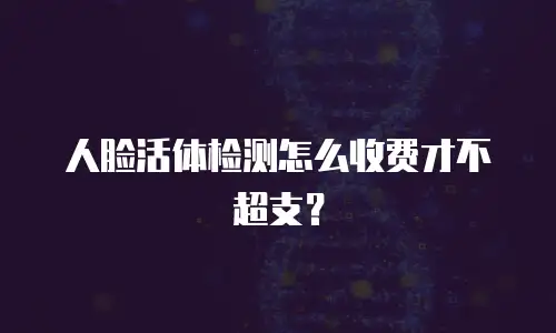 人脸活体检测怎么收费才不超支？